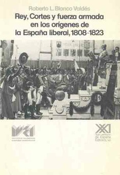 Rey, cortes y fuerza armada en los orígenes de la España liberal, 1808-1823 Rey, cortes y fuerza armada en los orígenes de la España liberal, 1808-1823